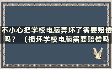 不小心把学校电脑弄坏了需要赔偿吗？ （损坏学校电脑需要赔偿吗？）